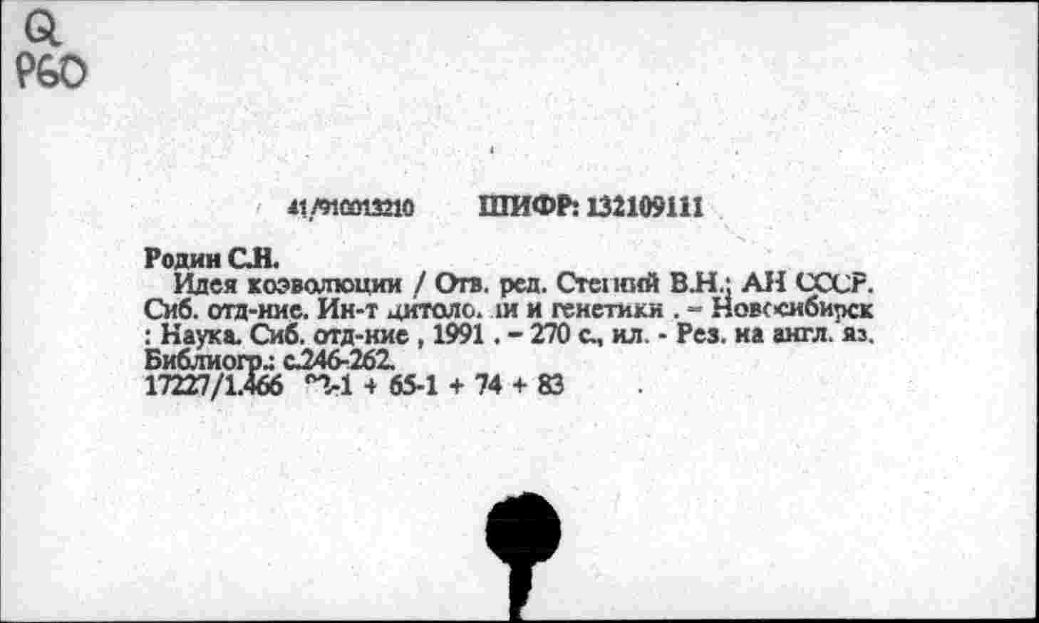 ﻿а Р60
41Л1СО13210 ШИФР: 132109111
Родин ОН.
Идея коэволюции / Отв. ред. Степшй В.Н.; АН СССР. Сиб. отд-ние. Ин-т цитоло. ш и генетики . - Новссибирск : Наука. Сиб. отд-ние , 1991. - 270 с., ил. - Рез. на англ. яз. Библиого.: с.246-262.
17227/1.466 °2-1 + 65-1 + 74 + 83